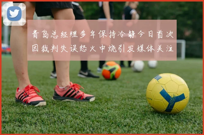 青岛总经理多年保持冷静今日首次因裁判失误怒火中烧引发媒体关注