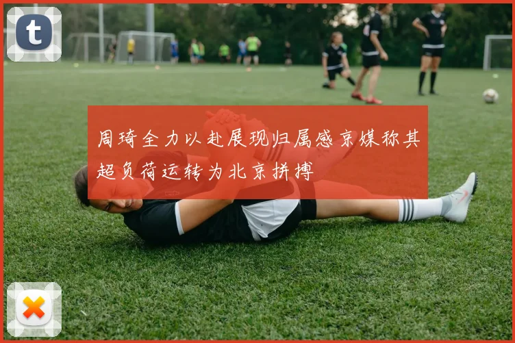 周琦全力以赴展现归属感京媒称其超负荷运转为北京拼搏