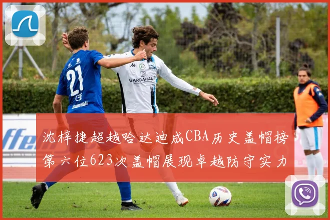 沈梓捷超越哈达迪成CBA历史盖帽榜第六位623次盖帽展现卓越防守实力