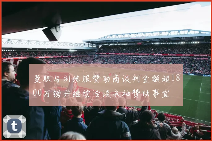 曼联与训练服赞助商谈判金额超1800万镑并继续洽谈衣袖赞助事宜