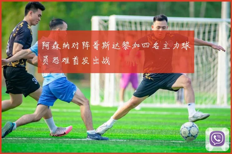 阿森纳对阵哥斯达黎加四名主力球员恐难首发出战