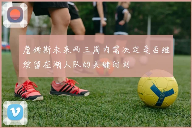 詹姆斯未来两三周内需决定是否继续留在湖人队的关键时刻