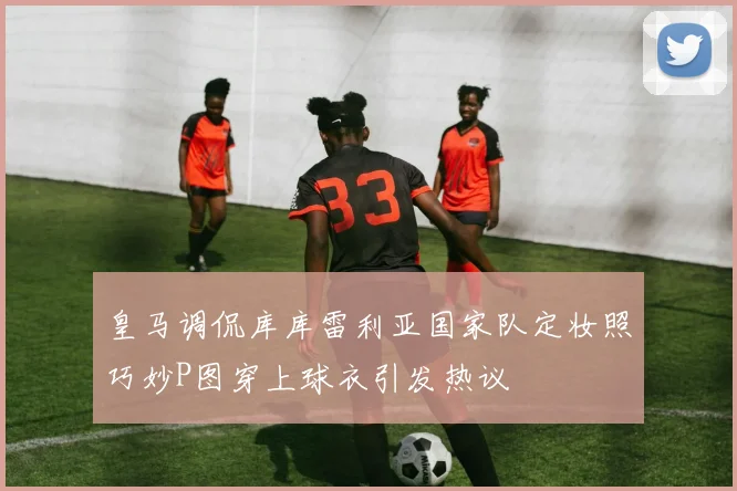 皇马调侃库库雷利亚国家队定妆照巧妙P图穿上球衣引发热议