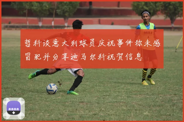 哲科谈意大利球员庆祝事件称未感冒犯并分享迪马尔科祝贺信息