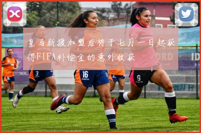 皇马新援加盟后将于七月一日起获得FIFA补偿金的意外收获