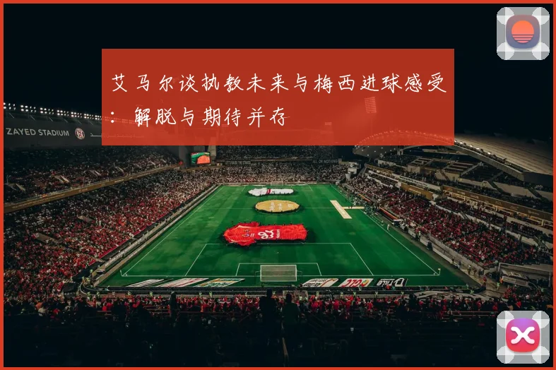 艾马尔谈执教未来与梅西进球感受：解脱与期待并存