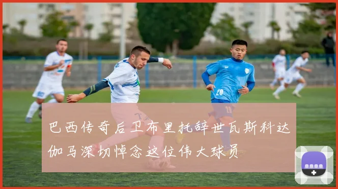 巴西传奇后卫布里托辞世瓦斯科达伽马深切悼念这位伟大球员