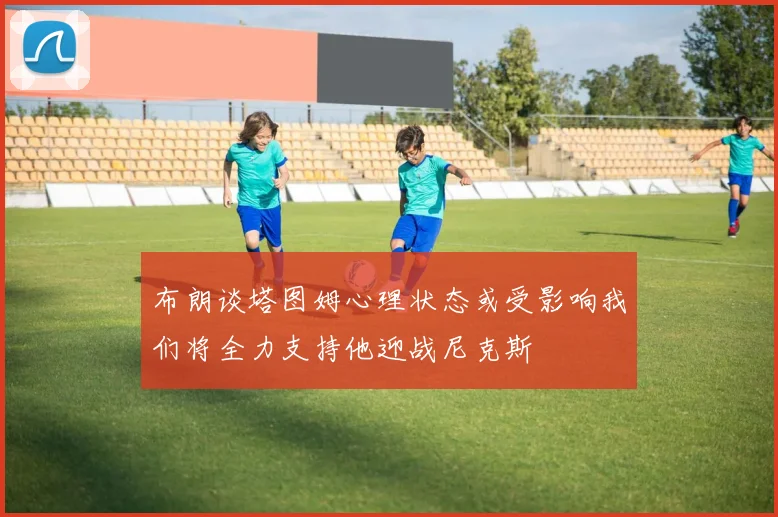 布朗谈塔图姆心理状态或受影响我们将全力支持他迎战尼克斯