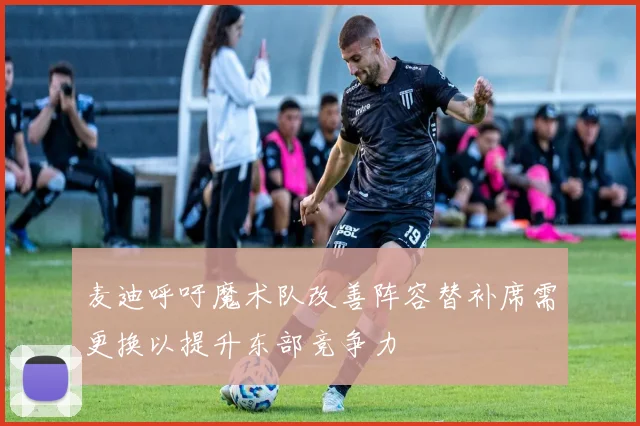 麦迪呼吁魔术队改善阵容替补席需更换以提升东部竞争力