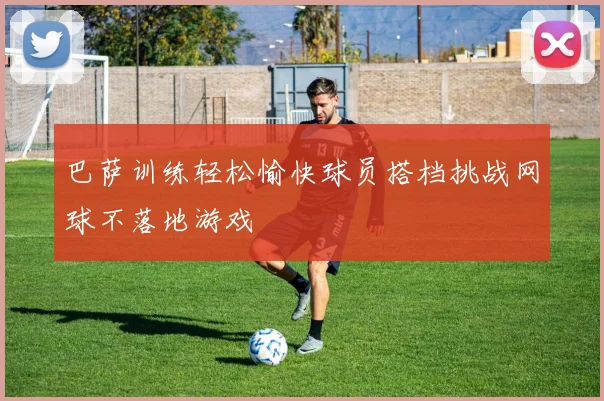 巴萨训练轻松愉快球员搭档挑战网球不落地游戏