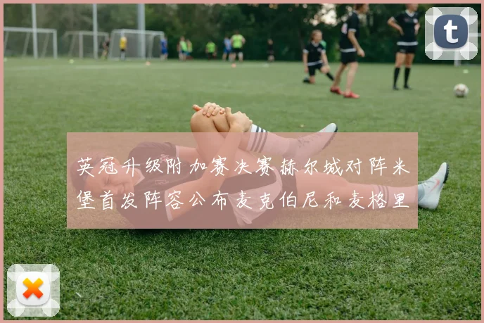 英冠升级附加赛决赛赫尔城对阵米堡首发阵容公布麦克伯尼和麦格里出战