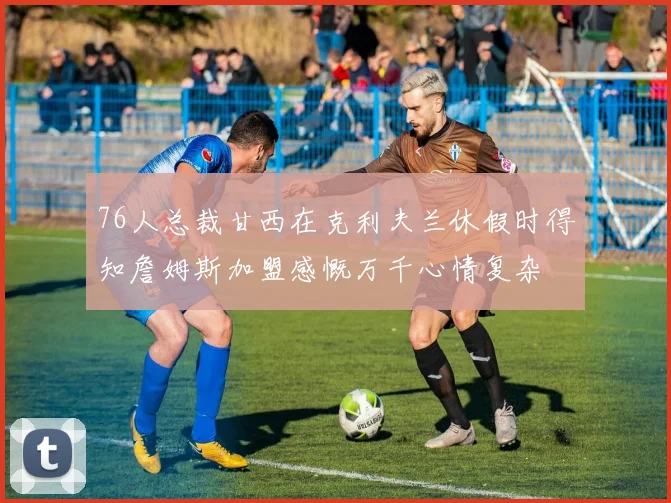 76人总裁甘西在克利夫兰休假时得知詹姆斯加盟感慨万千心情复杂